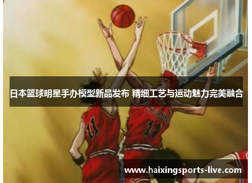 日本篮球明星手办模型新品发布 精细工艺与运动魅力完美融合