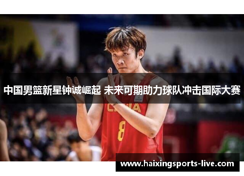 中国男篮新星钟诚崛起 未来可期助力球队冲击国际大赛